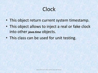 Clock
• This object return current system timestamp.
• This object allows to inject a real or fake clock
into other java.time objects.
• This class can be used for unit testing.
Java SE 8 isn't the same Java we know.
 