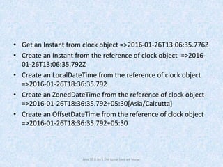 • Get an Instant from clock object =>2016-01-26T13:06:35.776Z
• Create an Instant from the reference of clock object =>2016-
01-26T13:06:35.792Z
• Create an LocalDateTime from the reference of clock object
=>2016-01-26T18:36:35.792
• Create an ZonedDateTime from the reference of clock object
=>2016-01-26T18:36:35.792+05:30[Asia/Calcutta]
• Create an OffsetDateTime from the reference of clock object
=>2016-01-26T18:36:35.792+05:30
Java SE 8 isn't the same Java we know.
 