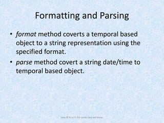 Formatting and Parsing
• format method coverts a temporal based
object to a string representation using the
specified format.
• parse method covert a string date/time to
temporal based object.
Java SE 8 isn't the same Java we know.
 