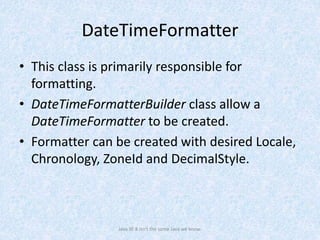 DateTimeFormatter
• This class is primarily responsible for
formatting.
• DateTimeFormatterBuilder class allow a
DateTimeFormatter to be created.
• Formatter can be created with desired Locale,
Chronology, ZoneId and DecimalStyle.
Java SE 8 isn't the same Java we know.
 
