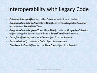 Interoperability with Legacy Code
• Calendar.toInstant() converts the Calendar object to an Instant.
• GregorianCalendar.toZonedDateTime() converts a GregorianCalendar
instance to a ZonedDateTime.
• GregorianCalendar.from(ZonedDateTime) creates a GregorianCalendar
object using the default locale from a ZonedDateTime instance.
• Date.from(Instant) creates a Date object from an Instant.
• Date.toInstant() converts a Date object to an Instant.
• TimeZone.toZoneId() converts a TimeZone object to a ZoneId.
Java SE 8 isn't the same Java we know.
 