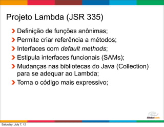 Projeto Lambda (JSR 335)
            Definição de funções anônimas;
            Permite criar referência a métodos;
            Interfaces com default methods;
            Estipula interfaces funcionais (SAMs);
            Mudanças nas bibliotecas do Java (Collection)
            para se adequar ao Lambda;
            Torna o código mais expressivo;




                                              Globalcode	
  –	
  Open4education
Saturday, July 7, 12
 