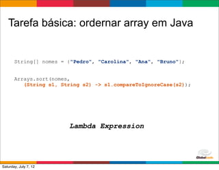 Tarefa básica: ordernar array em Java


       String[] nomes = {"Pedro", "Carolina", "Ana", "Bruno"};


       Arrays.sort(nomes,
          (String s1, String s2) -> s1.compareToIgnoreCase(s2));




                        Lambda Expression



                                                     Globalcode	
  –	
  Open4education
Saturday, July 7, 12
 