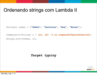 Ordenando strings com Lambda II


       String[] nomes = {"Pedro", "Carolina", "Ana", "Bruno"};


       Comparator<String> c = (s1, s2) -> s1.compareToIgnoreCase(s2);
       Arrays.sort(nomes, c);




                        Target typing



                                                     Globalcode	
  –	
  Open4education
Saturday, July 7, 12
 
