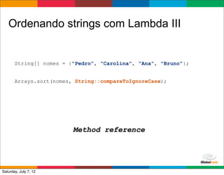 Ordenando strings com Lambda III


       String[] nomes = {"Pedro", "Carolina", "Ana", "Bruno"};


       Arrays.sort(nomes, String::compareToIgnoreCase);




                         Method reference



                                                     Globalcode	
  –	
  Open4education
Saturday, July 7, 12
 