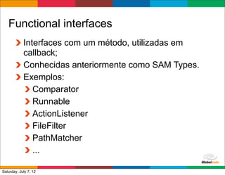 Functional interfaces
            Interfaces com um método, utilizadas em
            callback;
            Conhecidas anteriormente como SAM Types.
            Exemplos:
               Comparator
               Runnable
               ActionListener
               FileFilter
               PathMatcher
               ...
                                           Globalcode	
  –	
  Open4education
Saturday, July 7, 12
 
