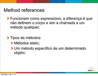 Method references
            Funcionam como expressions, a diferença é que
            não definem o corpo e sim a chamada a um
            método qualquer;

            Tipos de métodos:
              Métodos static;
              Um método específico de um determinado
              objeto;



                                             Globalcode	
  –	
  Open4education
Saturday, July 7, 12
 