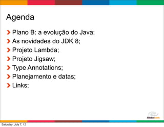 Agenda
        Plano B: a evolução do Java;
        As novidades do JDK 8;
        Projeto Lambda;
        Projeto Jigsaw;
        Type Annotations;
        Planejamento e datas;
        Links;




                                       Globalcode	
  –	
  Open4education
Saturday, July 7, 12
 