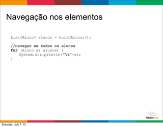 Navegação nos elementos

       List<Aluno> alunos = buildAlunos();

       //navegar em todos os alunos
       for (Aluno a: alunos) {
           System.out.println("t"+a);
       }




                                             Globalcode	
  –	
  Open4education
Saturday, July 7, 12
 