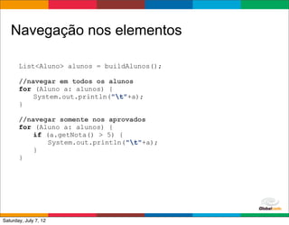 Navegação nos elementos

       List<Aluno> alunos = buildAlunos();

       //navegar em todos os alunos
       for (Aluno a: alunos) {
           System.out.println("t"+a);
       }

       //navegar somente nos aprovados
       for (Aluno a: alunos) {
           if (a.getNota() > 5) {
               System.out.println("t"+a);
           }
       }




                                             Globalcode	
  –	
  Open4education
Saturday, July 7, 12
 