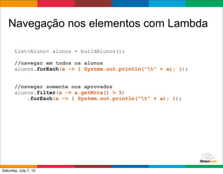Navegação nos elementos com Lambda

       List<Aluno> alunos = buildAlunos();

       //navegar em todos os alunos
       alunos.forEach(a -> { System.out.println("t" + a); });


       //navegar somente nos aprovados
       alunos.filter(a -> a.getNota() > 5)
           .forEach(a -> { System.out.println("t" + a); });




                                                     Globalcode	
  –	
  Open4education
Saturday, July 7, 12
 