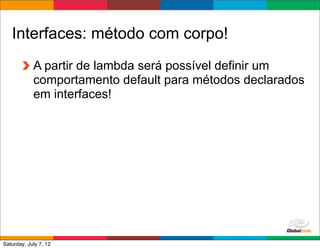 Interfaces: método com corpo!
            A partir de lambda será possível definir um
            comportamento default para métodos declarados
            em interfaces!




                                             Globalcode	
  –	
  Open4education
Saturday, July 7, 12
 