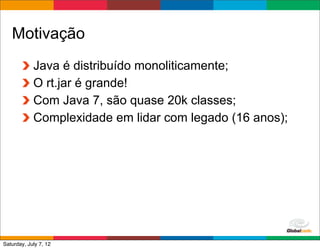 Motivação
            Java é distribuído monoliticamente;
            O rt.jar é grande!
            Com Java 7, são quase 20k classes;
            Complexidade em lidar com legado (16 anos);




                                             Globalcode	
  –	
  Open4education
Saturday, July 7, 12
 