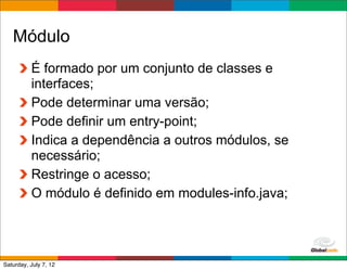 Módulo
          É formado por um conjunto de classes e
          interfaces;
          Pode determinar uma versão;
          Pode definir um entry-point;
          Indica a dependência a outros módulos, se
          necessário;
          Restringe o acesso;
          O módulo é definido em modules-info.java;



                                             Globalcode	
  –	
  Open4education
Saturday, July 7, 12
 