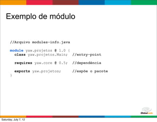Exemplo de módulo


       //Arquivo modules-info.java

       module yaw.projetos @ 1.0 {
         class yaw.projetos.Main; //entry-point

           requires yaw.core @ 0.5;   //dependência

           exports yaw.projetos;      //expõe o pacote
       }




                                                         Globalcode	
  –	
  Open4education
Saturday, July 7, 12
 
