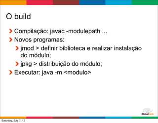 O build
          Compilação: javac -modulepath ...
          Novos programas:
            jmod > definir biblioteca e realizar instalação
            do módulo;
            jpkg > distribuição do módulo;
          Executar: java -m <modulo>




                                                Globalcode	
  –	
  Open4education
Saturday, July 7, 12
 