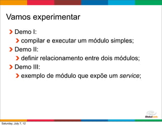 Vamos experimentar
          Demo I:
            compilar e executar um módulo simples;
          Demo II:
            definir relacionamento entre dois módulos;
          Demo III:
            exemplo de módulo que expõe um service;




                                             Globalcode	
  –	
  Open4education
Saturday, July 7, 12
 