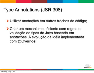 Type Annotations (JSR 308)

            Utilizar anotações em outros trechos do código;

            Criar um mecanismo eficiente com regras e
            validação de tipos do Java baseado em
            anotações. A evolução da idéia implementada
            com @Override;




                                               Globalcode	
  –	
  Open4education
Saturday, July 7, 12
 