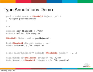 Type Annotations Demo
       public void execute(@NonNull Object ref) {
         //algum processamento
       }

       ...

       execute(new Object()); //ok!
       execute(null); //ñ compila!

       @NonNull Object ref = getObject();

       List<@NonNull String> nomes = ...
       nomes.add(null); //ñ compila!


       class ValorNumerico<T extends @Nullable Number> { ...}

       ValorNumerico<@Nullable Integer> v1; //ok!
       ValorNumerico<@NonNull Integer> v2; //ñ compila!


                                                     Globalcode	
  –	
  Open4education
Saturday, July 7, 12
 