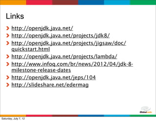 Links
        http://openjdk.java.net/
        http://openjdk.java.net/projects/jdk8/
        http://openjdk.java.net/projects/jigsaw/doc/
        quickstart.html
        http://openjdk.java.net/projects/lambda/
        http://www.infoq.com/br/news/2012/04/jdk-8-
        milestone-release-dates
        http://openjdk.java.net/jeps/104
        http://slideshare.net/edermag




                                            Globalcode	
  –	
  Open4education
Saturday, July 7, 12
 