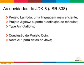 As novidades do JDK 8 (JSR 338)
            Projeto Lambda: uma linguagem mais eficiente;
            Projeto Jigsaw: suporte a definição de módulos;
            Type Annotations;

            Conclusão do Projeto Coin;
            Nova API para datas no Java;




                                               Globalcode	
  –	
  Open4education
Saturday, July 7, 12
 