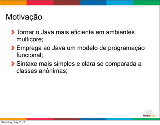 Motivação
            Tornar o Java mais eficiente em ambientes
            multicore;
            Emprega ao Java um modelo de programação
            funcional;
            Sintaxe mais simples e clara se comparada a
            classes anônimas;




                                             Globalcode	
  –	
  Open4education
Saturday, July 7, 12
 
