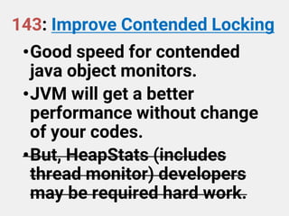 143: Improve Contended Locking
•Good speed for contended
java object monitors.
•JVM will get a better
performance without change
of your codes.
•But, HeapStats (includes
thread monitor) developers
may be required hard work.
 