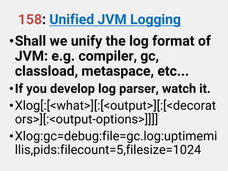 158: Unified JVM Logging
•Shall we unify the log format of
JVM: e.g. compiler, gc,
classload, metaspace, etc...
•If you develop log parser, watch it.
•Xlog[:[<what>][:[<output>][:[<decorat
ors>][:<output-options>]]]]
•Xlog:gc=debug:file=gc.log:uptimemi
llis,pids:filecount=5,filesize=1024
 