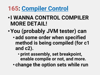 165: Compiler Control
•I WANNA CONTROL COMPILER
MORE DETAIL!
•You (probably JVM tester) can
•add some order when specified
method is being compiled (for c1
and c2).
• print assembly, set breakpoint,
enable compile or not, and more.
•change the option sets while run
 