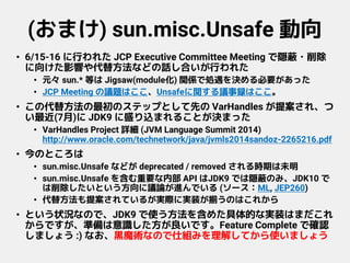 (おまけ) sun.misc.Unsafe 動向
• 6/15-16 に行われた JCP Executive Committee Meeting で隠蔽・削除
に向けた影響や代替方法などの話し合いが行われた
• 元々 sun.* 等は Jigsaw(module化) 関係で処遇を決める必要があった
• JCP Meeting の議題はここ、Unsafeに関する議事録はここ。
• この代替方法の最初のステップとして先の VarHandles が提案され、つ
い最近(7月)に JDK9 に盛り込まれることが決まった
• VarHandles Project 詳細 (JVM Language Summit 2014)
http://www.oracle.com/technetwork/java/jvmls2014sandoz-2265216.pdf
• 今のところは
• sun.misc.Unsafe などが deprecated / removed される時期は未明
• sun.misc.Unsafe を含む重要な内部 API はJDK9 では隠蔽のみ、JDK10 で
は削除したいという方向に議論が進んでいる (ソース：ML, JEP260)
• 代替方法も提案されているが実際に実装が揃うのはこれから
• という状況なので、JDK9 で使う方法を含めた具体的な実装はまだこれ
からですが、準備は意識した方が良いです。Feature Complete で確認
しましょう :) なお、黒魔術なので仕組みを理解してから使いましょう
 