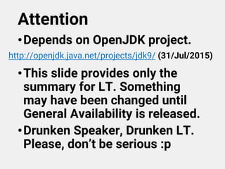 Attention
•Depends on OpenJDK project.
•This slide provides only the
summary for LT. Something
may have been changed until
General Availability is released.
•Drunken Speaker, Drunken LT.
Please, don’t be serious :p
http://openjdk.java.net/projects/jdk9/ (31/Jul/2015)
 