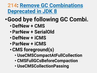214: Remove GC Combinations
Deprecated in JDK 8
•Good bye following GC Combi.
•DefNew + CMS
•ParNew + SerialOld
•DefNew + iCMS
•ParNew + iCMS
•CMS foreground(s)
• UseCMSCompactAtFullCollection
• CMSFullGCsBeforeCompaction
• UseCMSCollectionPassing
 