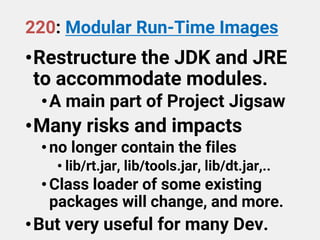 220: Modular Run-Time Images
•Restructure the JDK and JRE
to accommodate modules.
•A main part of Project Jigsaw
•Many risks and impacts
•no longer contain the files
• lib/rt.jar, lib/tools.jar, lib/dt.jar,..
•Class loader of some existing
packages will change, and more.
•But very useful for many Dev.
 