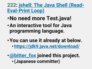 222: jshell: The Java Shell (Read-
Eval-Print Loop)
•No need more Test.java!
•An interactive tool for Java
programming language.
•You can use it already at below.
•https://jdk9.java.net/download/
•@bitter_fox joined this project.
•(Japanese committer)
 