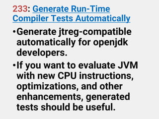 233: Generate Run-Time
Compiler Tests Automatically
•Generate jtreg-compatible
automatically for openjdk
developers.
•If you want to evaluate JVM
with new CPU instructions,
optimizations, and other
enhancements, generated
tests should be useful.
 