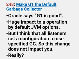 248: Make G1 the Default
Garbage Collector
•Oracle says “G1 is good”.
•Huge impact to a operation
by default JVM options.
•But I think that all listeners
set a configuration to use
specified GC. So this change
does not impact you.
•Really?
 