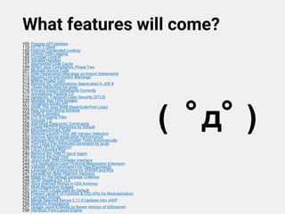 What features will come?
102: Process API Updates
110: HTTP 2 Client
143: Improve Contended Locking
158: Unified JVM Logging
165: Compiler Control
193: Variable Handles
197: Segmented Code Cache
199: Smart Java Compilation, Phase Two
201: Modular Source Code
211: Elide Deprecation Warnings on Import Statements
212: Resolve Lint and Doclint Warnings
213: Milling Project Coin
214: Remove GC Combinations Deprecated in JDK 8
215: Tiered Attribution for javac
216: Process Import Statements Correctly
217: Annotations Pipeline 2.0
219: Datagram Transport Layer Security (DTLS)
220: Modular Run-Time Images
221: Simplified Doclet API
222: jshell: The Java Shell (Read-Eval-Print Loop)
223: New Version-String Scheme
224: HTML5 Javadoc
226: UTF-8 Property Files
227: Unicode 7.0
228: Add More Diagnostic Commands
229: Create PKCS12 Keystores by Default
230: Microbenchmark Suite
231: Remove Launch-Time JRE Version Selection
232: Improve Secure Application Performance
233: Generate Run-Time Compiler Tests Automatically
235: Test Class-File Attributes Generated by javac
236: Parser API for Nashorn
237: Linux/AArch64 Port
240: Remove the JVM TI hprof Agent
241: Remove the jhat Tool
243: Java-Level JVM Compiler Interface
244: TLS Application-Layer Protocol Negotiation Extension
245: Validate JVM Command-Line Flag Arguments
246: Leverage CPU Instructions for GHASH and RSA
247: Compile for Older Platform Versions
248: Make G1 the Default Garbage Collector
249: OCSP Stapling for TLS
250: Store Interned Strings in CDS Archives
251: Multi-Resolution Images
252: Use CLDR Locale Data by Default
253: Prepare JavaFX UI Controls & CSS APIs for Modularization
254: Compact Strings
255: Merge Selected Xerces 2.11.0 Updates into JAXP
256: BeanInfo Annotations
257: Update JavaFX/Media to Newer Version of GStreamer
258: HarfBuzz Font-Layout Engine
( ﾟдﾟ )
 