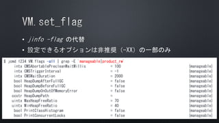 •
•
$ jcmd 1234 VM.flags -all | grep -E 'manageable|product_rw'
intx CMSAbortablePrecleanWaitMillis = 100 {manageable}
intx CMSTriggerInterval = -1 {manageable}
intx CMSWaitDuration = 2000 {manageable}
bool HeapDumpAfterFullGC = false {manageable}
bool HeapDumpBeforeFullGC = false {manageable}
bool HeapDumpOnOutOfMemoryError = false {manageable}
ccstr HeapDumpPath = {manageable}
uintx MaxHeapFreeRatio = 70 {manageable}
uintx MinHeapFreeRatio = 40 {manageable}
bool PrintClassHistogram = false {manageable}
bool PrintConcurrentLocks = false {manageable}
 