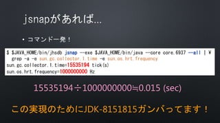 •
$ $JAVA_HOME/bin/jhsdb jsnap --exe $JAVA_HOME/bin/java --core core.6937 --all | 
grep -a -e sun.gc.collector.1.time -e sun.os.hrt.frequency
sun.gc.collector.1.time=15535194 tick(s)
sun.os.hrt.frequency=1000000000 Hz
15535194÷1000000000≒0.015 (sec)
この実現のためにJDK-8151815ガンバってます！
 