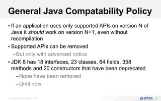 © Copyright Azul Systems 2016
General Java Compatability Policy
 If an application uses only supported APIs on version N of
Java it should work on version N+1, even without
recompilation
 Supported APIs can be removed
–But only with advanced notice
 JDK 8 has 18 interfaces, 23 classes, 64 fields, 358
methods and 20 constructors that have been deprecated
–None have been removed
–Until now
4
 