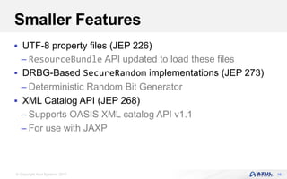 © Copyright Azul Systems 2017
Smaller Features
 UTF-8 property files (JEP 226)
– ResourceBundle API updated to load these files
 DRBG-Based SecureRandom implementations (JEP 273)
– Deterministic Random Bit Generator
 XML Catalog API (JEP 268)
– Supports OASIS XML catalog API v1.1
– For use with JAXP
16
 