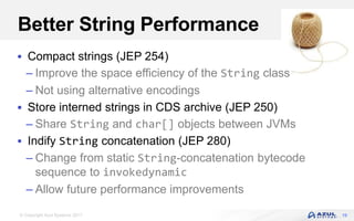 © Copyright Azul Systems 2017
Better String Performance
 Compact strings (JEP 254)
– Improve the space efficiency of the String class
– Not using alternative encodings
 Store interned strings in CDS archive (JEP 250)
– Share String and char[] objects between JVMs
 Indify String concatenation (JEP 280)
– Change from static String-concatenation bytecode
sequence to invokedynamic
– Allow future performance improvements
19
 