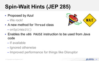 © Copyright Azul Systems 2017
Spin-Wait Hints (JEP 285)
 Proposed by Azul
– We rock!
 A new method for Thread class
– onSpinWait()
 Enables the x86 PAUSE instruction to be used from Java
code
– If available
– Ignored otherwise
– Improved performance for things like Disruptor
24
 