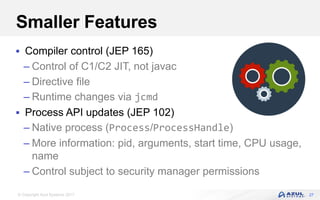 © Copyright Azul Systems 2017
Smaller Features
 Compiler control (JEP 165)
– Control of C1/C2 JIT, not javac
– Directive file
– Runtime changes via jcmd
 Process API updates (JEP 102)
– Native process (Process/ProcessHandle)
– More information: pid, arguments, start time, CPU usage,
name
– Control subject to security manager permissions
27
 