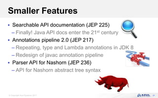 © Copyright Azul Systems 2017
Smaller Features
 Searchable API documentation (JEP 225)
– Finally! Java API docs enter the 21st century
 Annotations pipeline 2.0 (JEP 217)
– Repeating, type and Lambda annotations in JDK 8
– Redesign of javac annotation pipeline
 Parser API for Nashorn (JEP 236)
– API for Nashorn abstract tree syntax
31
 