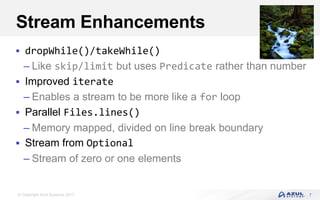 © Copyright Azul Systems 2017
Stream Enhancements
 dropWhile()/takeWhile()
– Like skip/limit but uses Predicate rather than number
 Improved iterate
– Enables a stream to be more like a for loop
 Parallel Files.lines()
– Memory mapped, divided on line break boundary
 Stream from Optional
– Stream of zero or one elements
7
 