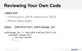 © Copyright Azul Systems 2016
Reviewing Your Own Code
 jdeps tool
– Introduced in JDK 8, improved in JDK 9
– Maven jdeps plugin
jdeps –jdkinternals path/myapp.jar
11
path/myapp.jar -> /opt/jdk1.8.0/jre/lib/rt.jar
<unnamed> (myapp.jar)
-> sun.misc.Unsafe
-> ...
 