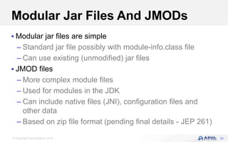 © Copyright Azul Systems 2016
Modular Jar Files And JMODs
 Modular jar files are simple
– Standard jar file possibly with module-info.class file
– Can use existing (unmodified) jar files
 JMOD files
– More complex module files
– Used for modules in the JDK
– Can include native files (JNI), configuration files and
other data
– Based on zip file format (pending final details - JEP 261)
52
 
