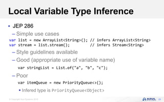 © Copyright Azul Systems 2018
Local Variable Type Inference
 JEP 286
– Simple use cases
– Style guidelines available
– Good (appropriate use of variable name)
– Poor
 Infered type is PriorityQueue<Object>
23
var list = new ArrayList<String>(); // infers ArrayList<String>
var stream = list.stream(); // infers Stream<String>
var stringList = List.of("a", "b", "c");
var itemQueue = new PriorityQueue<>();
 