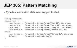 © Copyright Azul Systems 2018
JEP 305: Pattern Matching
 Type test and switch statement support to start
38
String formatted;
switch (obj) {
case Integer i: formatted = String.format("int %d", i); break;
case Byte b: formatted = String.format("byte %d", b); break;
case Long l: formatted = String.format("long %d", l); break;
case Double d: formatted = String.format("double %f", d);
break;
case String s: formatted = String.format("String %s", s); break
default: formatted = obj.toString();
}
 